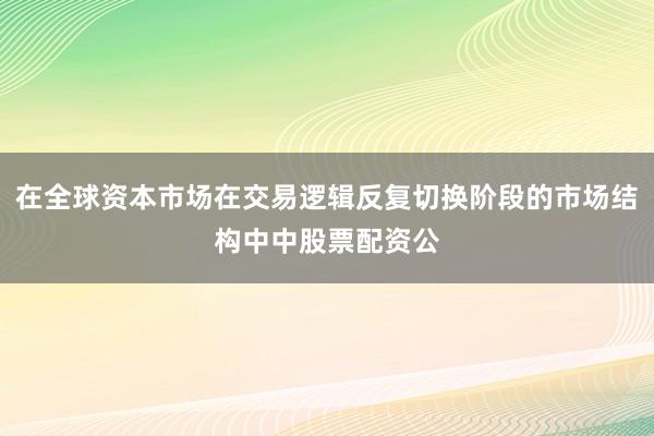 在全球资本市场在交易逻辑反复切换阶段的市场结构中中股票配资公