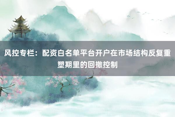 风控专栏：配资白名单平台开户在市场结构反复重塑期里的回撤控制