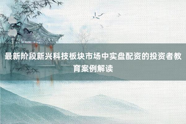 最新阶段新兴科技板块市场中实盘配资的投资者教育案例解读
