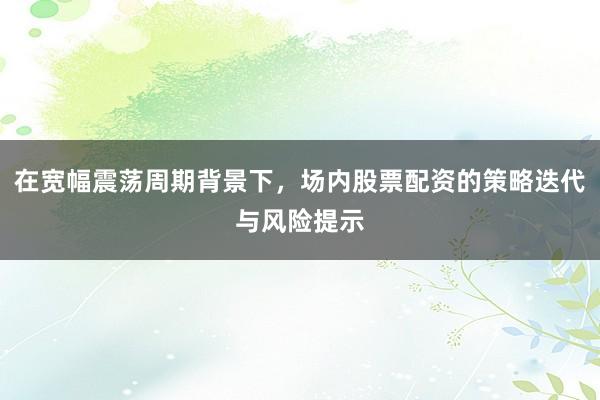 在宽幅震荡周期背景下，场内股票配资的策略迭代与风险提示