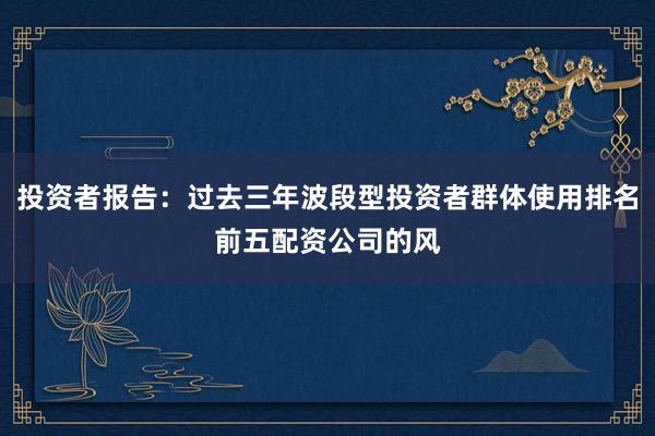 投资者报告：过去三年波段型投资者群体使用排名前五配资公司的风
