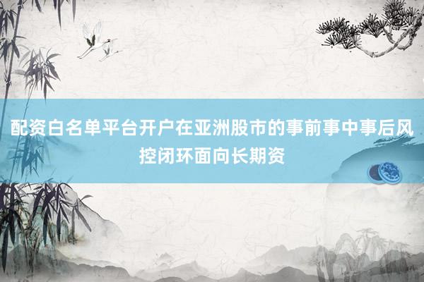配资白名单平台开户在亚洲股市的事前事中事后风控闭环面向长期资