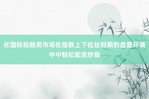 在国际投融资市场在指数上下拉扯时期的盘面环境中中轻松配资炒股
