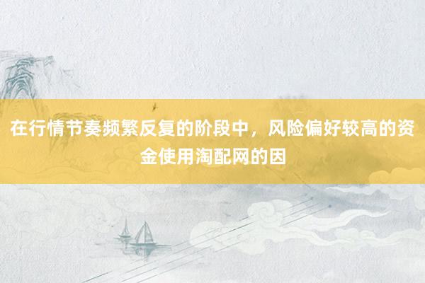 在行情节奏频繁反复的阶段中，风险偏好较高的资金使用淘配网的因