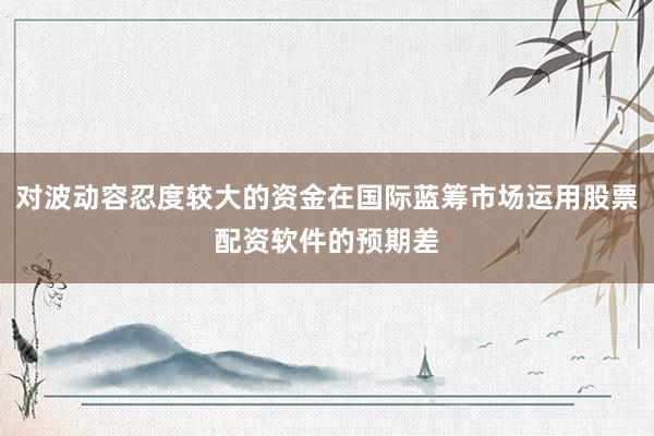 对波动容忍度较大的资金在国际蓝筹市场运用股票配资软件的预期差