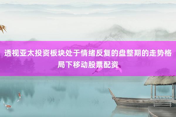 透视亚太投资板块处于情绪反复的盘整期的走势格局下移动股票配资