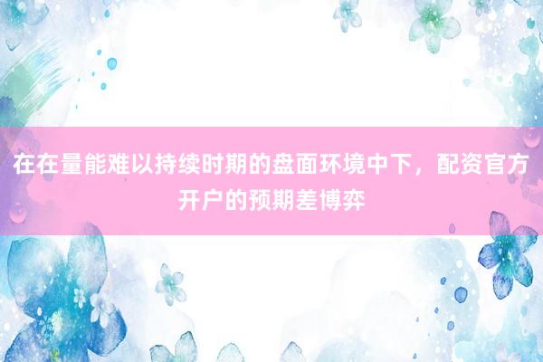 在在量能难以持续时期的盘面环境中下，配资官方开户的预期差博弈