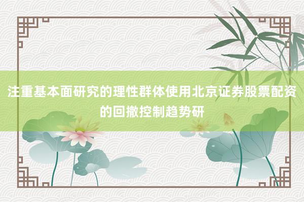 注重基本面研究的理性群体使用北京证券股票配资的回撤控制趋势研