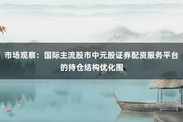 市场观察：国际主流股市中元股证券配资服务平台的持仓结构优化围
