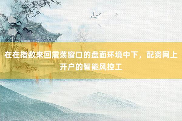 在在指数来回震荡窗口的盘面环境中下,配资网上开户的智能风控工