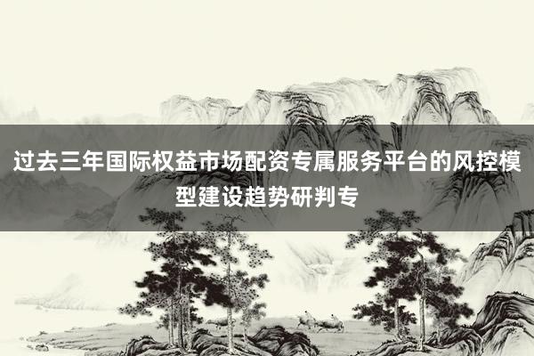 过去三年国际权益市场配资专属服务平台的风控模型建设趋势研判专