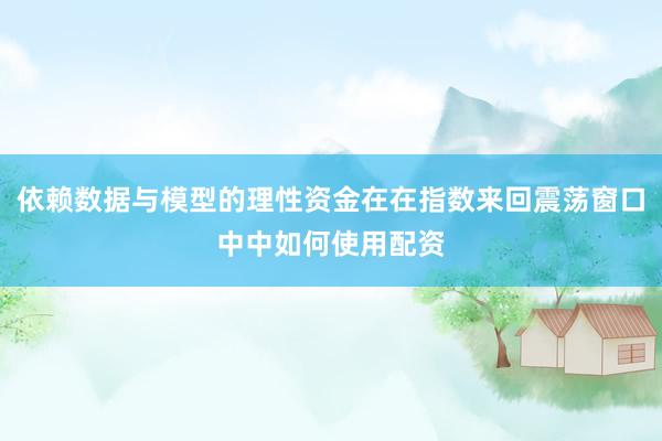 依赖数据与模型的理性资金在在指数来回震荡窗口中中如何使用配资