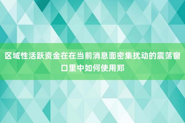 区域性活跃资金在在当前消息面密集扰动的震荡窗口里中如何使用郑