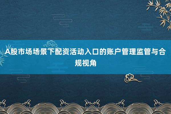 A股市场场景下配资活动入口的账户管理监管与合规视角