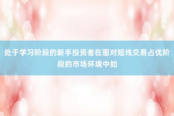 处于学习阶段的新手投资者在面对短线交易占优阶段的市场环境中如
