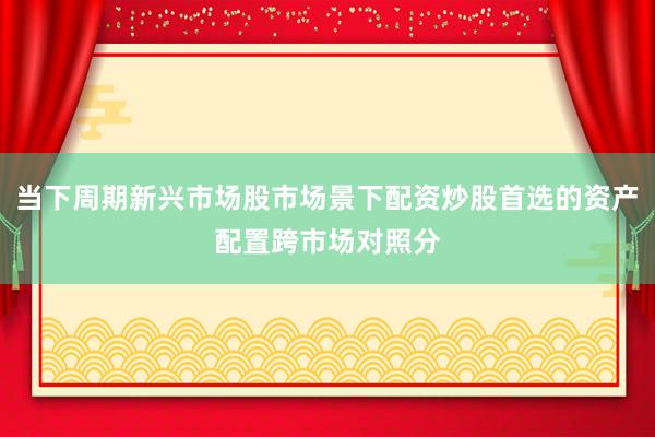 当下周期新兴市场股市场景下配资炒股首选的资产配置跨市场对照分