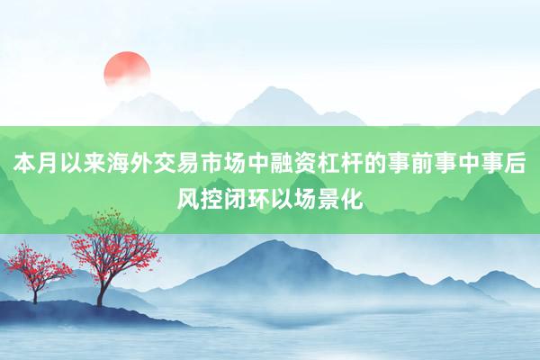 本月以来海外交易市场中融资杠杆的事前事中事后风控闭环以场景化