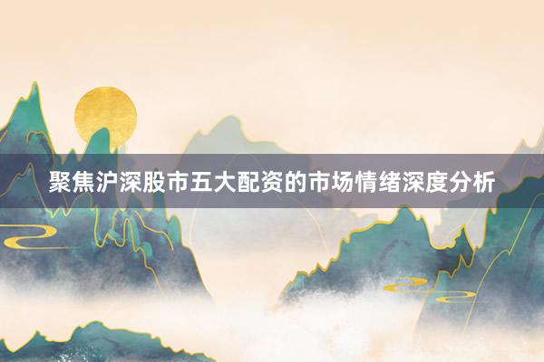 聚焦沪深股市五大配资的市场情绪深度分析