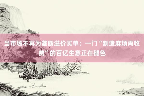 当市场不再为垄断溢价买单：一门“制造麻烦再收费”的百亿生意正在褪色