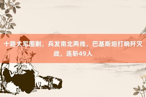 十路大军围剿，兵发南北两线，巴基斯坦打响歼灭战，连斩49人