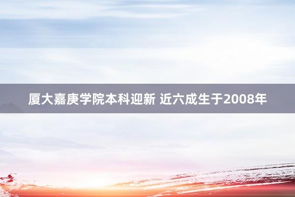 厦大嘉庚学院本科迎新 近六成生于2008年