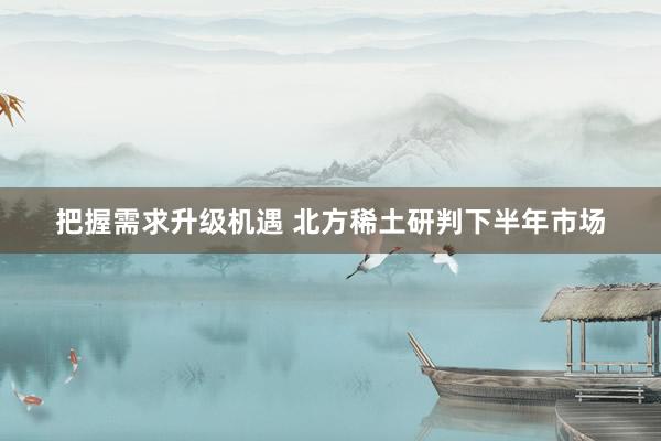 把握需求升级机遇 北方稀土研判下半年市场