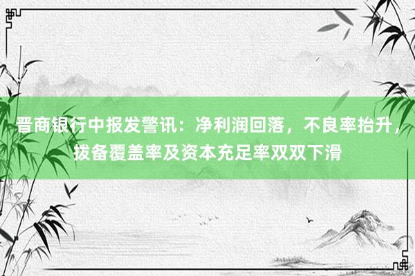 晋商银行中报发警讯：净利润回落，不良率抬升，拨备覆盖率及资本充足率双双下滑
