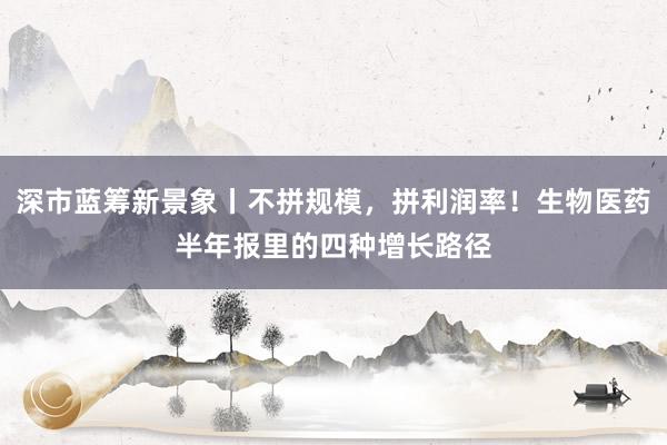 深市蓝筹新景象丨不拼规模，拼利润率！生物医药半年报里的四种增长路径