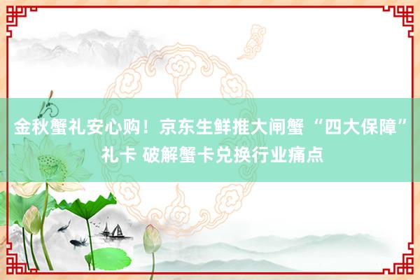 金秋蟹礼安心购！京东生鲜推大闸蟹 “四大保障” 礼卡 破解蟹卡兑换行业痛点