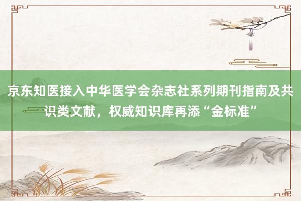 京东知医接入中华医学会杂志社系列期刊指南及共识类文献，权威知识库再添“金标准”