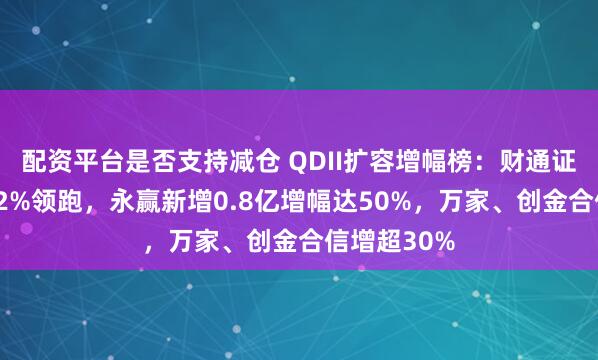 配资平台是否支持减仓 QDII扩容增幅榜：财通证券资管增62%领跑，永赢新增0.8亿增幅达50%，万家、创金合信增超30%