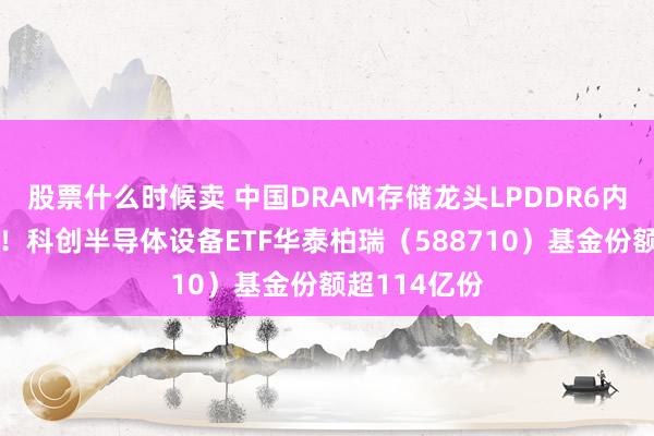 股票什么时候卖 中国DRAM存储龙头LPDDR6内存芯片突破！科创半导体设备ETF华泰柏瑞（588710）基金份额超114亿份