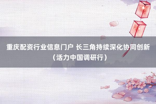 重庆配资行业信息门户 长三角持续深化协同创新（活力中国调研行）