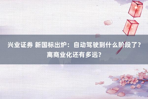 兴业证券 新国标出炉：自动驾驶到什么阶段了？离商业化还有多远？