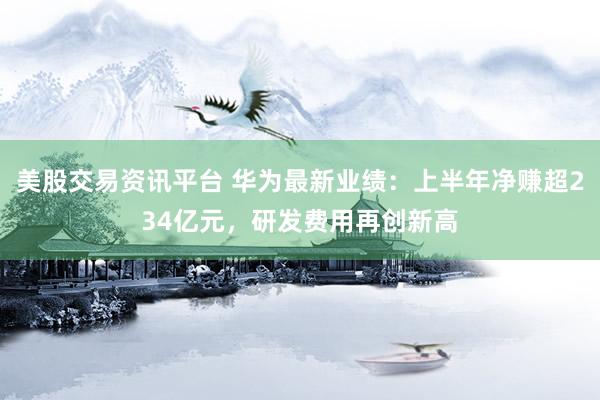 美股交易资讯平台 华为最新业绩：上半年净赚超234亿元，研发费用再创新高