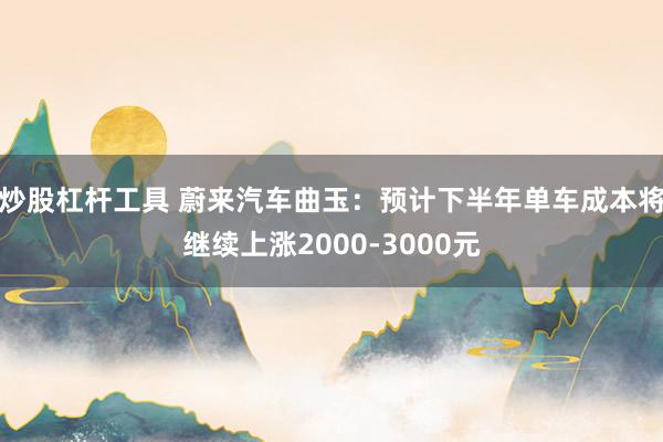 炒股杠杆工具 蔚来汽车曲玉：预计下半年单车成本将继续上涨2000-3000元