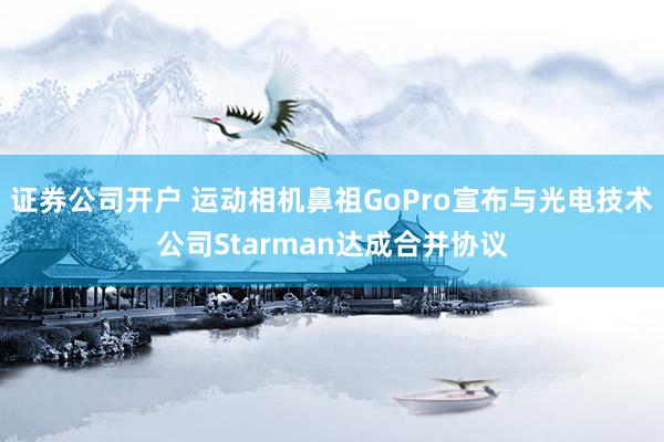 证券公司开户 运动相机鼻祖GoPro宣布与光电技术公司Starman达成合并协议