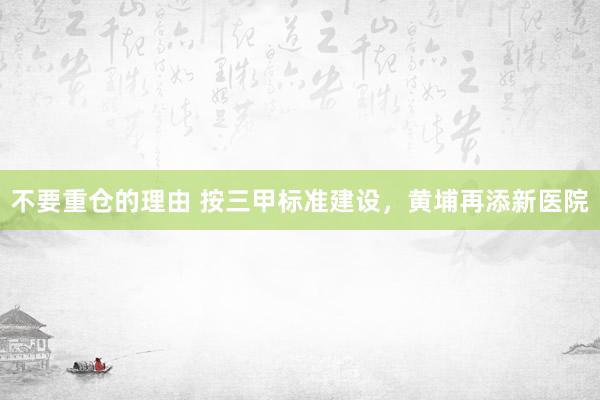 不要重仓的理由 按三甲标准建设，黄埔再添新医院