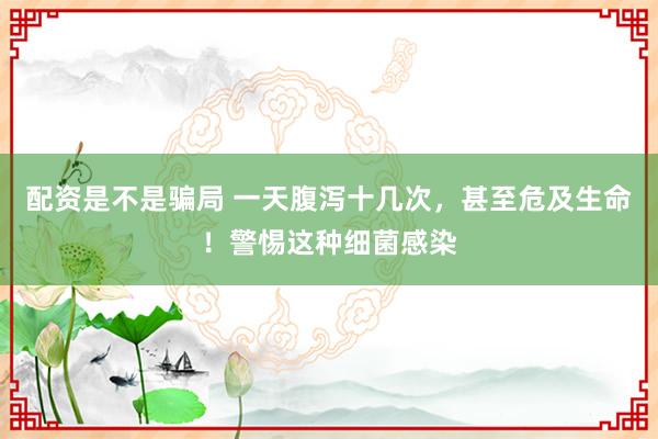 配资是不是骗局 一天腹泻十几次，甚至危及生命！警惕这种细菌感染