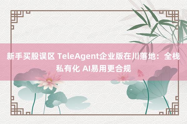新手买股误区 TeleAgent企业版在川落地：全栈私有化 AI易用更合规