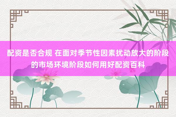 配资是否合规 在面对季节性因素扰动放大的阶段的市场环境阶段如何用好配资百科