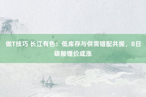 做T技巧 长江有色：低库存与供需错配共振，8日碳酸锂价或涨