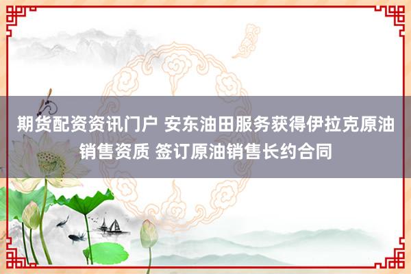 期货配资资讯门户 安东油田服务获得伊拉克原油销售资质 签订原油销售长约合同