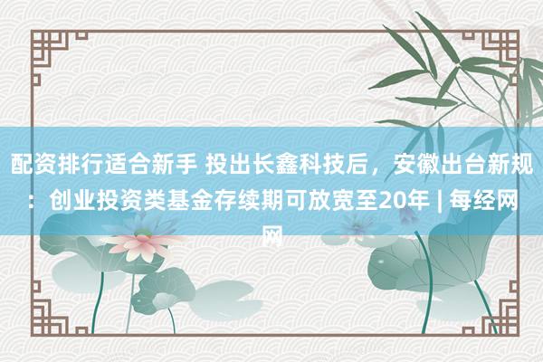 配资排行适合新手 投出长鑫科技后，安徽出台新规：创业投资类基金存续期可放宽至20年 | 每经网