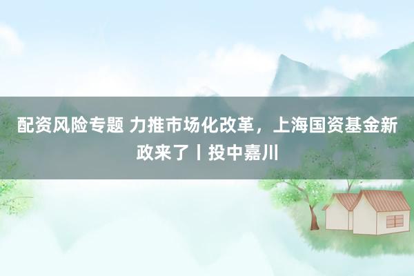 配资风险专题 力推市场化改革，上海国资基金新政来了丨投中嘉川