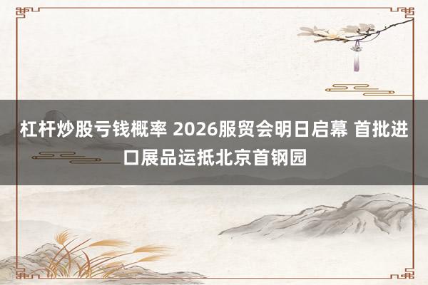 杠杆炒股亏钱概率 2026服贸会明日启幕 首批进口展品运抵北京首钢园