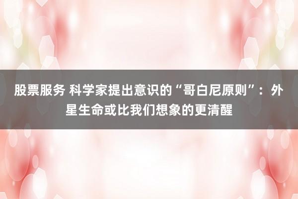 股票服务 科学家提出意识的“哥白尼原则”：外星生命或比我们想象的更清醒