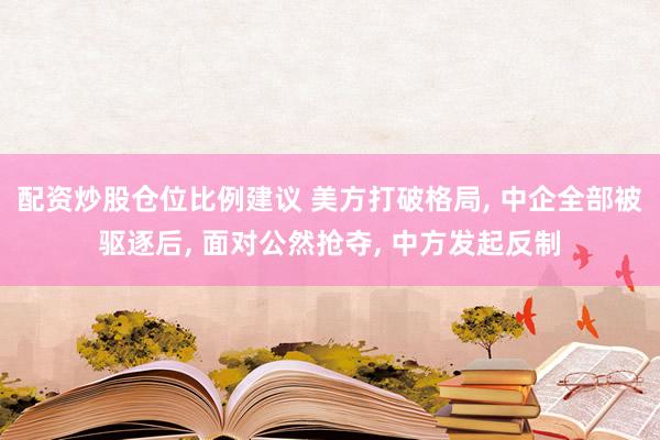 配资炒股仓位比例建议 美方打破格局, 中企全部被驱逐后, 面对公然抢夺, 中方发起反制