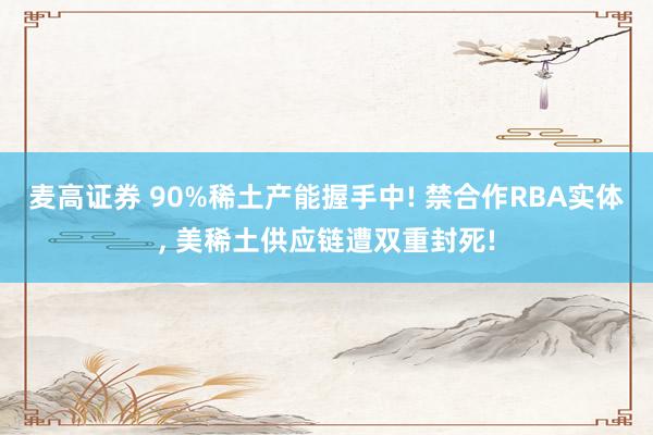 麦高证券 90%稀土产能握手中! 禁合作RBA实体, 美稀土供应链遭双重封死!