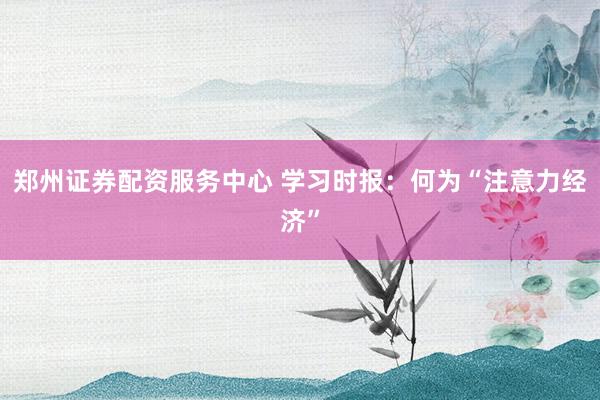 郑州证券配资服务中心 学习时报：何为“注意力经济”